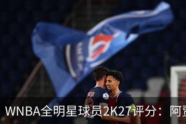 WNBA全明星球员2K27评分：阿贾·威尔逊98领衔 克拉克97 佩奇95