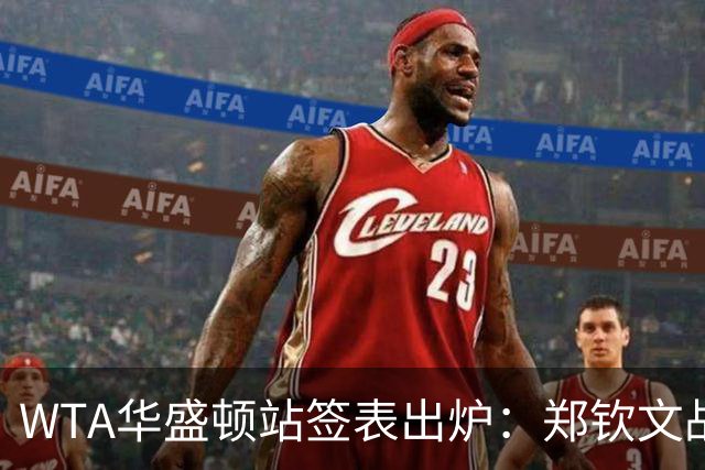 WTA华盛顿站签表出炉：郑钦文战东南亚一姐，次轮或遇卫冕冠军